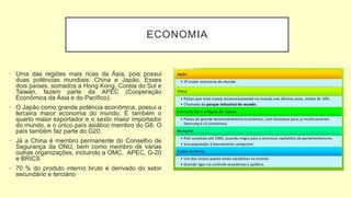 ECONOMIA
• Uma das regiões mais ricas da Ásia, pois possui
duas potências mundiais: China e Japão. Esses
dois países, somados a Hong Kong, Coreia do Sul e
Taiwan, fazem parte da APEC (Cooperação
Econômica da Ásia e do Pacífico).
• O Japão como grande potência econômica, possui a
terceira maior economia do mundo. É também o
quarto maior exportador e o sexto maior importador
do mundo, e o único país asiático membro do G8. O
país também faz parte do G20,
• Já a China é membro permanente do Conselho de
Segurança da ONU, bem como membro de várias
outras organizações, incluindo a OMC, APEC, G-20
e BRICS
• 70 % do produto interno bruto é derivado do setor
secundário e terciário
 