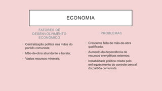 FATORES DE
DESENVOLVIMENTO
ECONÔMICO
• Centralização política nas mãos do
partido comunista;
• Mão-de-obra abundante e barata;
• Vastos recursos minerais;
• Crescente falta de mão-de-obra
qualificada;
• Aumento da dependência de
recursos energéticos externos;
• Instabilidade política criada pelo
enfraquecimento do controle central
do partido comunista.
PROBLEMAS
ECONOMIA
 