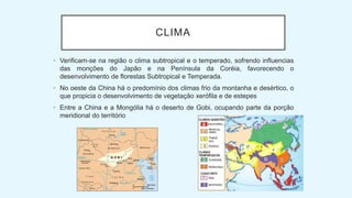 CLIMA
• Verificam-se na região o clima subtropical e o temperado, sofrendo influencias
das monções do Japão e na Península da Coréia, favorecendo o
desenvolvimento de florestas Subtropical e Temperada.
• No oeste da China há o predomínio dos climas frio da montanha e desértico, o
que propicia o desenvolvimento de vegetação xerófila e de estepes
• Entre a China e a Mongólia há o deserto de Gobi, ocupando parte da porção
meridional do território
 