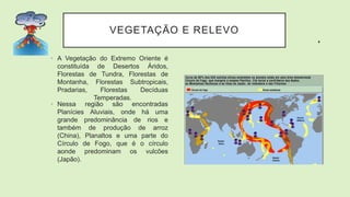 VEGETAÇÃO E RELEVO
• A Vegetação do Extremo Oriente é
constituída de Desertos Áridos,
Florestas de Tundra, Florestas de
Montanha, Florestas Subtropicais,
Pradarias, Florestas Decíduas
Temperadas.
• Nessa região são encontradas
Planícies Aluviais, onde há uma
grande predominância de rios e
também de produção de arroz
(China), Planaltos e uma parte do
Círculo de Fogo, que é o círculo
aonde predominam os vulcões
(Japão).
 