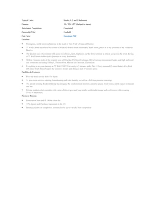 Type of Units:                                     Studio, 1, 2 and 3 Bedrooms
Finance:                                           50 - 70% LTV (Subject to status)
Anticipated Completion:                            Completed
Ownership Title:                                   Freehold
Fast Facts:                                        Download PDF
Location

     Prestigious, world renowned address in the heart of New York’s Financial District.
     75 Wall’s prime location at the corner of Wall and Water Street bordered by Pearl Street, places it at the epicentre of the Financial
     District.
     The location ease of commute with access to subways, taxis, highways and the ferry terminal is almost just across the street. Living
     at 75 Wall Street enables quick journeys to every destination.
     Within 2 minutes walk of the property you will find the US Stock Exchange, HQ of various international banks, and high end retail
     and restaurants including Tiffanys, Thomas Pink, Maison Du Chocolat, Cipriani etc
     Everything is on your doorstep at 75 Wall. PACE University is 5 minutes walk, Pier 11 Ferry terminal (2 mins) Battery City Park
     (10 mins) South Street Seaport for extensive leisure and dining is just 10 minutes away.
Facilities & Features

     Five star hotel service from The Hyatt.
     24 hour room service, catering, housekeeping and valet laundry, as well as a full time personal concierge.
     The award-winning Rockwell Group has designed the condominium interiors, amenity spaces, hotel rooms, public spaces restaurant
     and bar.
     Private residents club complete with a state of the art gym and yoga studio, multimedia lounge and roof terrace with sweeping
     views of Manhattan.
Payment Process

     Reservation form and IP Global client fee
     15% deposit and Purchase Agreement to the US
     Balance payable on completion, estimated to be up to 8 weeks from completion
 