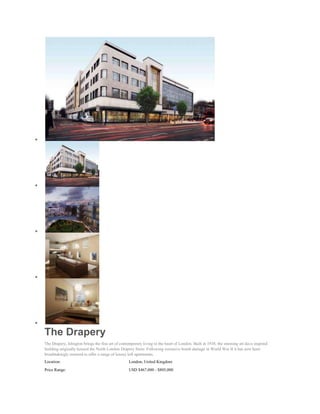 The Drapery
The Drapery, Islington brings the fine art of contemporary living to the heart of London. Built in 1938, the stunning art deco inspired
building originally housed the North London Drapery Store. Following extensive bomb damage in World War II it has now been
breathtakingly restored to offer a range of luxury loft apartments.
Location:                                          London, United Kingdom
Price Range:                                       USD $467,000 - $805,000
 