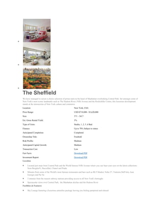 The Sheffield
We have managed to secure a choice selection of prime units in the heart of Manhattan overlooking Central Park. Set amongst some of
New York's most iconic landmarks such as The Hudson River, Fifth Avenue and the Rockefeller Centre, this luxurious development
stands at the intersection of New York culture and commerce
Location:                                                    New York, USA
Price Range:                                                 USD $710,000 - $3,620,000
Size:                                                        571 - 3417
Est. Gross Rental Yield:                                     5%
Type of Units:                                               Studio, 1, 2, 3 ,4 Bed
Finance:                                                     Up to 70% Subject to status
Anticipated Completion:                                      Completed
Ownership Title:                                             Freehold
Risk Profile:                                                Medium
Anticipated Capital Growth:                                  Medium
Transaction Cost:                                            Low
Fast Facts:                                                  Download PDF
Investment Report:                                           Download PDF
Location

        Located just steps from Central Park and the World famous Fifth Avenue where you can feast your eyes on the latest collections
        from Bergdorf's, Buccellati, Chanel and Prada
        Minutes from some of the World's most famous restaurants and bars such as BLT Market, Nobu 57, Trattoria Dell'Arte, Jean
        Georges and Per Se
        2 minutes from the nearest subway stations providing access to all New York's boroughs
        Spectacular views over Central Park, the Manhattan skyline and the Hudson River
Facilities & Features

        Sky Lounge featuring a luxurious amenities package leaving you feeling pampered and relaxed
 