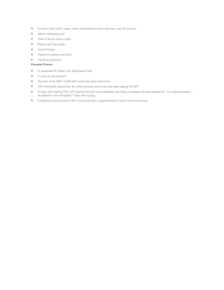 Exclusive Spa with a sauna, steam and treatment rooms and even a spa for your pet
    Indoor swimming pool
    State of the art fitness centre
    Pilates and Yoga studio
    Social lounges
    Expansive outdoor roof deck
    Childrens playroom
Payment Process

    A completed IP Global Unit Application Form
    A copy of your passport
    Payment of the HKD 25,000 (IP's client fee) upon reservation
    10% refundable deposit into the sellers attorney escrow account upon signing the SPA
    45 days after signing SPA, 10% deposit becomes non refundable, providing a mortgage has been applied for. For cash purchasers,
    the deposit is non refundable 7 days after signing
    Completion and payment of 90% of purchase price (approximately 8 weeks from reservation)
 