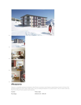 Akazora
Akazora is a remarkable apartment development, where Western convenience meets Japanese inspired design, located in the heart of the
prestigious Japanese ski resort, Hirafu village Niseko. This eye catching development is in a prime location - only six minutes walk away
from the ski lift and Niseko's popular tourist attractions.
Location:                                              Niseko, Japan
Price Range:                                           USD $214,318 - $588,194
 