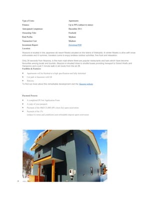 Type of Units:                                         Apartments
Finance:                                               Up to 50% (subject to status)
Anticipated Completion:                                December 2011
Ownership Title:                                       Freehold
Risk Profile:                                          Medium
Transaction Cost:                                      Medium
Investment Report:                                     Download PDF
Location

Akazora is located in the Japanese ski resort Niseko situated on the island of Hokkaido. In winter Niseko is alive with snow
enthusiasts and in summer, travelers come to enjoy endless outdoor activities, fine food and relaxation.

Only 30 seconds from Akazora, is the main road where there are popular restaurants and bars which have become
favourites among locals and tourists. Akazora is situated close to shuttle buses providing transport to Grand Hirafu and
Hanazono and a just 7 minute walk in ski boots from the ski lift.
Facilities & Features

     Apartments will be finished to a high specification and fully furnished
     Car park in basement with lift
     Balcony
To find out more about this remarkable development visit the Akazora website




Payment Process

     A completed IP Unit Application Form
     A copy of your passport.
     Payment of the HKD 25,000 (IP's client fee) upon reservation
     Payment of the 5%
     (subject to terms and conditions) non-refundable deposit upon reservation
 