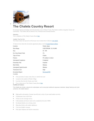 The Chalets Country Resort
Set amongst natural surroundings and with panoramic views of Mount Youtei, The Chalets combines tranquility, beauty and
convenience. The Chalets offer an attractive mix of lifestyle and investment benefits.

Slideshow
View a slideshow of The Chalets Country Resort here.

Another Top Ten List
The Chalets makes the top ten list of the luxury travel website Kiwi Collection view article.

To find out more about this investment opportunity please visit the Country Resort website
Location:                                                      Niseko, Japan
Price Range:                                                   USD $398,000 - $1,516,000
Size:                                                          85 - 300
Est. Gross Rental Yield:                                       5%
Type of Units:                                                 Chalets
Finance:                                                       0% (subject to status)
Anticipated Completion:                                        Completed
Ownership Title:                                               Freehold
Risk Profile:                                                  Medium
Anticipated Capital Growth:                                    Medium
Transaction Cost:                                              High
Investment Report:                                             Download PDF
Location

        Close proximity to major Asian cities in a similar time zone
        Located on the outskirts of Hirafu Village
        Less than 3km from the Niseko snow fields
     View a slide show of The Chalets Country Resort here.
Facilities & Features

The chalets are simple, natural and understated, and incorporate traditional Japanese materials, design features and color
schemes. All chalets feature:



        High quality and quantity of annual snowfall and a variety of year round outdoor activities
        Unobstructed views of Mt Yotei
        24 hour on-site concierge service
        Cafe/restaurant and leisure centre (to be completed at the end of 2009)
        On demand shuttle service during winter
        Open plan kitchen with modern appliances
        A ten year builder's warranty
        Fiber optic telephone and internet connections
 