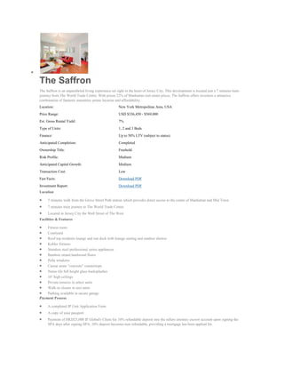 The Saffron
The Saffron is an unparalleled living experience set right in the heart of Jersey City. This development is located just a 7 minutes train
journey from The World Trade Centre. With prices 22% of Manhattan real estate prices, The Saffron offers investors a attractive
combination of fantastic amenities, prime location and affordability.
Location:                                             New York Metropolitan Area, USA
Price Range:                                          USD $336,450 - $569,000
Est. Gross Rental Yield:                              7%
Type of Units:                                        1, 2 and 3 Beds
Finance:                                              Up to 50% LTV (subject to status)
Anticipated Completion:                               Completed
Ownership Title:                                      Freehold
Risk Profile:                                         Medium
Anticipated Capital Growth:                           Medium
Transaction Cost:                                     Low
Fast Facts:                                           Download PDF
Investment Report:                                    Download PDF
Location

     5 minutes walk from the Grove Street Path station which provides direct access to the centre of Manhattan and Mid Town
     7 minutes train journey to The World Trade Centre
     Located in Jersey City the Wall Street of The West
Facilities & Features

    Fitness room
    Courtyard
    Roof top residents lounge and sun deck with lounge seating and outdoor shower
    Kohler fixtures
    Stainless steel professional series appliances
    Bamboo strand hardwood floors
    Pella windows
    Caesar stone “concrete” countertops
    Nemo tile full height glass backsplashes
    10’ high ceilings
    Private terraces in select units
    Walk-in closets in sect units
    Parking available in secure garage
Payment Process

     A completed IP Unit Application Form
     A copy of your passport
     Payment of HKD25,000 IP Global's Client fee 10% refundable deposit into the sellers attorney escrow account upon signing the
     SPA days after signing SPA, 10% deposit becomes non refundable, providing a mortgage has been applied for.
 