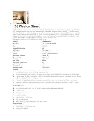 106 Weston Street
106 Weston Street is a luxurious new development nestled in the heart of the trendy area of London Bridge in the Borough of Southwark.
This boutique development is exclusive to IP Global and comes with fantastic investment incentives including a 5.2% rental guarantee
for 3 years. The Southbank and London Bridge area has undergone a vast amount of regeneration and is quickly becoming a sought after
trendy residential area for young professionals. 106 Weston Street is located in one of London’s most historically significant Boroughs
and moments away from iconic landmarks including Tower Bridge, The Tatemodern, Borough Market and the Globe Theatre. To find
out more about 106 Weston Street and the surrounding area watch our investment video -
http://www.youtube.com/user/TimMurphyIPGlobal?feature=mhee
Location:                                                     London, England
Price Range:                                                  USD $777,000 - $1,286,000
Size:                                                         559 - 952
Est. Gross Rental Yield:                                      5%
Type of Units:                                                1, 2 and 3 Beds
Finance:                                                      Up to 70% (Subject to Status)
Anticipated Completion:                                       February 2013
Ownership Title:                                              999 Leasehold
Risk Profile:                                                 Medium
Anticipated Capital Growth:                                   High
Transaction Cost:                                             Low
Investment Report:                                            Download PDF
Location

        Located in the Southbank and London Bridge Regeneration Area.
        Weston Street is within close proximity to the various public transport systems that allow travel into the City and across London.
        5 minute walk to The Shard London Bridge a mixed use development currently under construction which will be the tallest building
        in European and the 45th tallest building in the world.
        5 min walk to London Bridge providing convenient access to the City (2 min), West End (8 min) and Canary Wharf (7 min)
        International connectivity is accessible through the capital's airport network and the Eurostar terminal at St Pancras, 15 minutes
        away.
Facilities & Features

        Solid core wood entrance doors Solid oak flooring Under floor heating in kitchen and bathrooms
        Comfort cooling
        Video entry phone system
        Under floor heating
        High gloss finish to kitchen units
        Steel and glass balconies
        Highly secured full height powder coated, triple glaze windows
Payment Process

        A completed IP Unit Application Form.
        A copy of your passport.
 