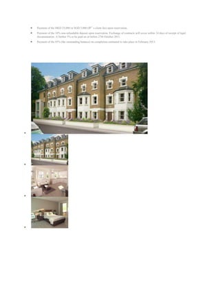 Payment of the HKD 25,000 or SGD 5,000 (IP‟ s client fee) upon reservation.
Payment of the 10% non-refundable deposit upon reservation. Exchange of contracts will occur within 14 days of receipt of legal
documentation. A further 5% to be paid on or before 27th October 2011.
Payment of the 85% (the outstanding balance) on completion estimated to take place in February 2013.
 