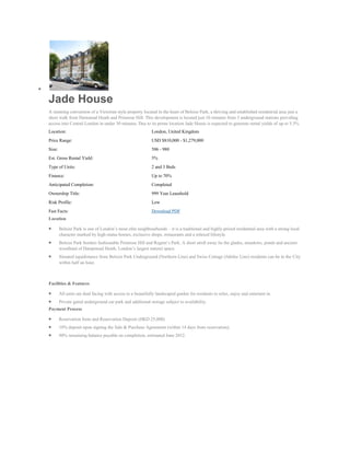 Jade House
A stunning conversion of a Victorian style property located in the heart of Belsize Park, a thriving and established residential area just a
short walk from Hamstead Heath and Primrose Hill. This development is located just 10 minutes from 3 underground stations providing
access into Central London in under 30 minutes. Due to its prime location Jade House is expected to generate rental yields of up to 5.3%.
Location:                                                   London, United Kingdom
Price Range:                                                USD $810,000 - $1,279,000
Size:                                                       506 - 980
Est. Gross Rental Yield:                                    5%
Type of Units:                                              2 and 3 Beds
Finance:                                                    Up to 70%
Anticipated Completion:                                     Completed
Ownership Title:                                            999 Year Leasehold
Risk Profile:                                               Low
Fast Facts:                                                 Download PDF
Location

        Belsize Park is one of London’s most elite neighbourhoods – it is a traditional and highly-prized residential area with a strong local
        character marked by high-status homes, exclusive shops, restaurants and a relaxed lifestyle.
        Belsize Park borders fashionable Primrose Hill and Regent’s Park. A short stroll away lie the glades, meadows, ponds and ancient
        woodland of Hampstead Heath, London’s largest natural space.
        Situated equidistance from Belsize Park Underground (Northern Line) and Swiss Cottage (Jubilee Line) residents can be in the City
        within half an hour.



Facilities & Features

        All units are dual facing with access to a beautifully landscaped garden for residents to relax, enjoy and entertain in.
        Private gated underground car park and additional storage subject to availability.
Payment Process

        Reservation form and Reservation Deposit (HKD 25,000)
        10% deposit upon signing the Sale & Purchase Agreement (within 14 days from reservation).
        90% remaining balance payable on completion, estimated June 2012.
 