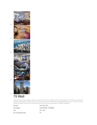 75 Wall
Experience the prestige of owning a property on one of the world’s most famous streets with no property tax*. 75 Wall is an impeccably
appointed condominium residence located on Wall Street in the centre of Manhattan. Both completed and tenanted, 75 Wall is an income
earning investment from day one of ownership and one of the best investment products available in Manhattan.
Location:                                         New York, USA
Price Range:                                      USD $570,000 - $2,000,000
Size:                                             432 - 2279
Est. Gross Rental Yield:                          5%
 