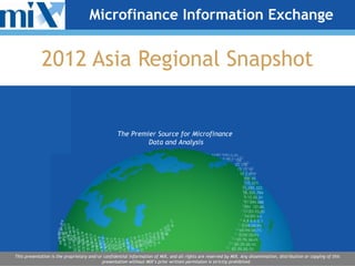 Microfinance Information Exchange


             2012 Asia Regional Snapshot


                                                   The Premier Source for Microfinance
                                                            Data and Analysis




This presentation is the proprietary and/or confidential information of MIX, and all rights are reserved by MIX. Any dissemination, distribution or copying of this
                                           presentation without MIX’s prior written permission is strictly prohibited.
 