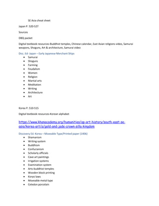 SE Asia cheat sheet
Japan P. 520-527
Sources
DBQ packet
Digital textbook resources-Buddhist temples, Chinese calendar, East Asian religions video, Samurai
weapons, Shoguns, Art & architecture, Samurai video
Disc. Ed- Japan – Early Japanese Merchant Ships
 Samurai
 Shoguns
 Farming
 Feudalism
 Women
 Religion
 Martial arts
 Meditation
 Writing
 Architecture
 Art
Korea P. 510-515
Digital textbook resources-Korean alphabet
https://www.khanacademy.org/humanities/ap-art-history/south-east-se-
asia/korea-art/a/gold-and-jade-crown-silla-kingdom
Discovery Ed. Korea – Moveable Type/Printed paper (1406)
 Shamanism
 Writing system
 Buddhism
 Confucianism
 Scholarly officials
 Cave art paintings
 Irrigation systems
 Examination system
 Arts-buddhist temples
 Wooden block printing
 Koryo laws
 Moveable metal type
 Celedon porcelain
 