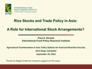 Rice Stocks and Trade Policy in Asia:
A Role for International Stock Arrangements?
Paul A. Dorosh
International Food Policy Research Institute
Agricultural Transformation in Asia: Policy Options for Food and Nutrition Security
Siem Reap, Cambodia
September 24, 2013
Thanks to Abigail Childs for research support on this work.
 