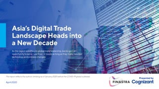 April 2020
This report reflects the authors’ thinking as of January 2020 before the COVID-19 global outbreak.
Presented by
Asia’s Digital Trade
Landscape Heads into
a New Decade
As the region solidifies its global trade leadership, banks gain an
opportunity to serve new finance needs as long as they make needed
technology and process changes.
 