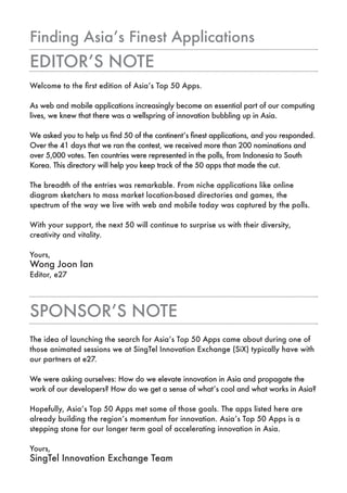 Finding Asia’s Finest Applications
EDITOR’S NOTE
Welcome to the first edition of Asia’s Top 50 Apps.

As web and mobile applications increasingly become an essential part of our computing
lives, we knew that there was a wellspring of innovation bubbling up in Asia.

We asked you to help us find 50 of the continent’s finest applications, and you responded.
Over the 41 days that we ran the contest, we received more than 200 nominations and
over 5,000 votes. Ten countries were represented in the polls, from Indonesia to South
Korea. This directory will help you keep track of the 50 apps that made the cut.

The breadth of the entries was remarkable. From niche applications like online
diagram sketchers to mass market location-based directories and games, the
spectrum of the way we live with web and mobile today was captured by the polls.

With your support, the next 50 will continue to surprise us with their diversity,
creativity and vitality.

Yours,
Wong Joon Ian
Editor, e27




SpONSOR’S NOTE
The idea of launching the search for Asia’s Top 50 Apps came about during one of
those animated sessions we at SingTel Innovation Exchange (SiX) typically have with
our partners at e27.

We were asking ourselves: How do we elevate innovation in Asia and propagate the
work of our developers? How do we get a sense of what’s cool and what works in Asia?

Hopefully, Asia’s Top 50 Apps met some of those goals. The apps listed here are
already building the region’s momentum for innovation. Asia’s Top 50 Apps is a
stepping stone for our longer term goal of accelerating innovation in Asia.

Yours,
SingTel Innovation Exchange Team
 