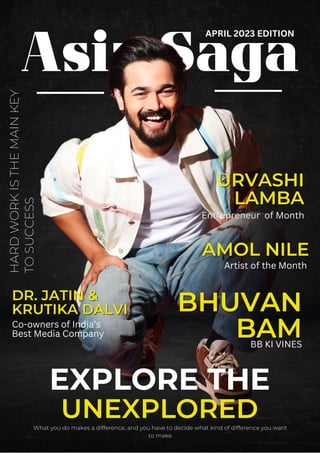 Asia Saga
EXPLORE THE
UNEXPLORED
What you do makes a difference, and you have to decide what kind of difference you want
to make
HARD
WORK
IS
THE
MAIN
KEY
TO
SUCCESS
BHUVAN
BHUVAN
BAM
BAM
URVASHI
URVASHI
LAMBA
LAMBA
Entrepreneur
Entrepreneur of Month
of Month
BB KI VINES
DR. JATIN &
DR. JATIN &
KRUTIKA DALVI
KRUTIKA DALVI
Co-owners of India’s
Best Media Company
AMOL NILE
AMOL NILE
Artist of the Month
APRIL 2023 EDITION
 