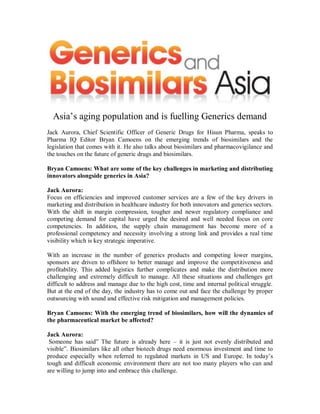 Asia‟s aging population and is fuelling Generics demand
Jack Aurora, Chief Scientific Officer of Generic Drugs for Hisun Pharma, speaks to
Pharma IQ Editor Bryan Camoens on the emerging trends of biosimilars and the
legislation that comes with it. He also talks about biosimilars and pharmacovigilance and
the touches on the future of generic drugs and biosimilars.

Bryan Camoens: What are some of the key challenges in marketing and distributing
innovators alongside generics in Asia?

Jack Aurora:
Focus on efficiencies and improved customer services are a few of the key drivers in
marketing and distribution in healthcare industry for both innovators and generics sectors.
With the shift in margin compression, tougher and newer regulatory compliance and
competing demand for capital have urged the desired and well needed focus on core
competencies. In addition, the supply chain management has become more of a
professional competency and necessity involving a strong link and provides a real time
visibility which is key strategic imperative.

With an increase in the number of generics products and competing lower margins,
sponsors are driven to offshore to better manage and improve the competitiveness and
profitability. This added logistics further complicates and make the distribution more
challenging and extremely difficult to manage. All these situations and challenges get
difficult to address and manage due to the high cost, time and internal political struggle.
But at the end of the day, the industry has to come out and face the challenge by proper
outsourcing with sound and effective risk mitigation and management policies.

Bryan Camoens: With the emerging trend of biosimilars, how will the dynamics of
the pharmaceutical market be affected?

Jack Aurora:
 Someone has said” The future is already here – it is just not evenly distributed and
visible”. Biosimilars like all other biotech drugs need enormous investment and time to
produce especially when referred to regulated markets in US and Europe. In today‟s
tough and difficult economic environment there are not too many players who can and
are willing to jump into and embrace this challenge.
 
