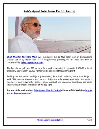 Asia's biggest Solar Power Plant in Kankrej




Chief Minister Narendra Modi will inaugurate the 30-MW solar farm at Banaskantha
District. Set up by Moser Baer Clean Energy Limited (MBCEL), the 465-crore solar farm in
Gujarat will be Asia's largest solar farm.

The farm is spread over 305 acres of land and is expected to generate 1,50,000 units of
electricity a day. Nearly 50,000 homes will be benefited through this plant.

Praising the support of the Gujarat government, Ratul Puri, chairman, Moser Baer Projects,
said: "The state of Gujarat is seen as one of the best solar power generation destinations
due to its progressive solar policies, stable political and economic conditions and more
importantly abundant availability of the day light.

For More Information about Solar Power Plant in Kankrej visit our official Website - http://
www.vibrantgujarat.com/




                               Vibrant Gujarat Summit 2013                            Page 1
 