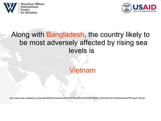 Along with  Bangladesh , the country likely to be most adversely affected by rising sea levels is  Vietnam http://www-wds.worldbank.org/servlet/WDSContentServer/WDSP/IB/2007/02/09/000016406_20070209161430/Rendered/PDF/wps4136.pdf 