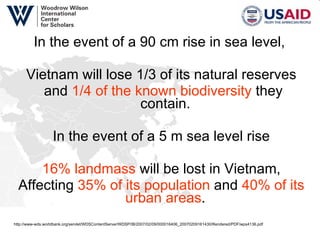 In the event of a 90 cm rise in sea level,  Vietnam will lose 1/3 of its natural reserves and  1/4 of the known biodiversity  they contain.   In the event of a 5 m sea level rise 16% landmass  will be lost in Vietnam, Affecting  35% of its population  and  40% of its urban areas .  http://www-wds.worldbank.org/servlet/WDSContentServer/WDSP/IB/2007/02/09/000016406_20070209161430/Rendered/PDF/wps4136.pdf  