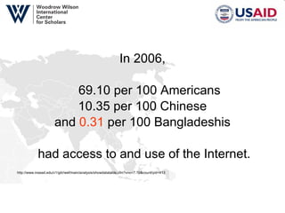 In 2006, 69.10 per 100 Americans 10.35 per 100 Chinese and  0.31  per 100 Bangladeshis had access to and use of the Internet. http://www.insead.edu/v1/gitr/wef/main/analysis/showdatatable.cfm?vno=7.19&countryid=413   
