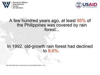 A few hundred years ago, at least  95%  of the Philippines was covered by rain forest... In 1992, old-growth rain forest had declined to  8.6%.  http://www.fieldmuseum.org/Vanishing_Treasures/Deforestation_1.htm 