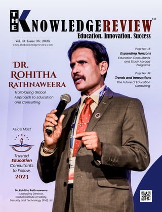 Dr.
Rohitha
Rathnaweera
Trailblazing Global
Approach to Education
and Consulting
www.theknowledgereview.com
Vol. 10 | Issue 06 | 2023
Vol. 10 | Issue 06 | 2023
Vol. 10 | Issue 06 | 2023
Page No: 18
Expanding Horizons
Education Consultants
and Study Abroad
Programs
Page No: 34
Trends and Innovations
The Future of Education
Consulting
Asia's Most
Trusted
Education
Consultants
to Follow,
2023
Dr. Rohitha Rathnaweera
Managing Director,
Global Institute of Safety,
Security and Technology (Pvt) Ltd
 