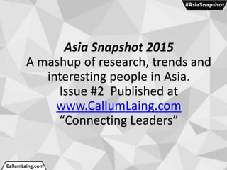 Asia Snapshot 2015
A mashup of research, trends and
interesting people in Asia.
Issue #2 Published at
www.CallumLaing.com
“Connecting Leaders”
 