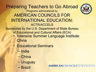 Preparing Teachers to Go Abroad
             Programs administered by
     AMERICAN COUNCILS FOR
   INTERNATIONAL EDUCATION:
                ACTR/ACCELS
Sponsored by the U.S. Department of State Bureau
    of Educational and Cultural Affairs (ECA)
     • Intensive Summer Language Institute:
       China
     • Educational Seminars
        – India
        – China
        – Uruguay
        – Brazil
 