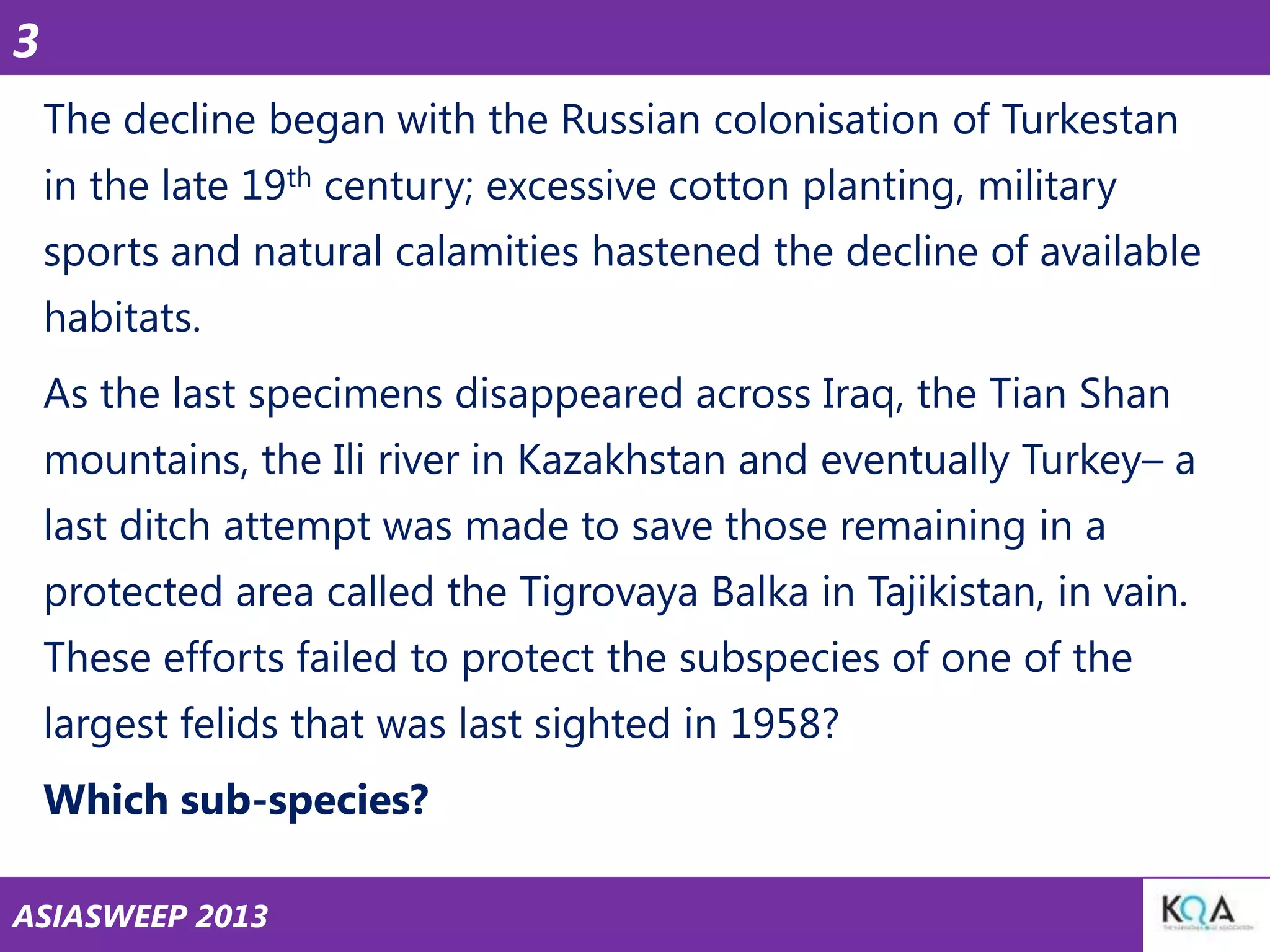 3
The decline began with the Russian colonisation of Turkestan
in the late 19th century; excessive cotton planting, military

sports and natural calamities hastened the decline of available
habitats.
As the last specimens disappeared across Iraq, the Tian Shan

mountains, the Ili river in Kazakhstan and eventually Turkey– a
last ditch attempt was made to save those remaining in a
protected area called the Tigrovaya Balka in Tajikistan, in vain.
These efforts failed to protect the subspecies of one of the
largest felids that was last sighted in 1958?
Which sub-species?
ASIASWEEP 2013

 