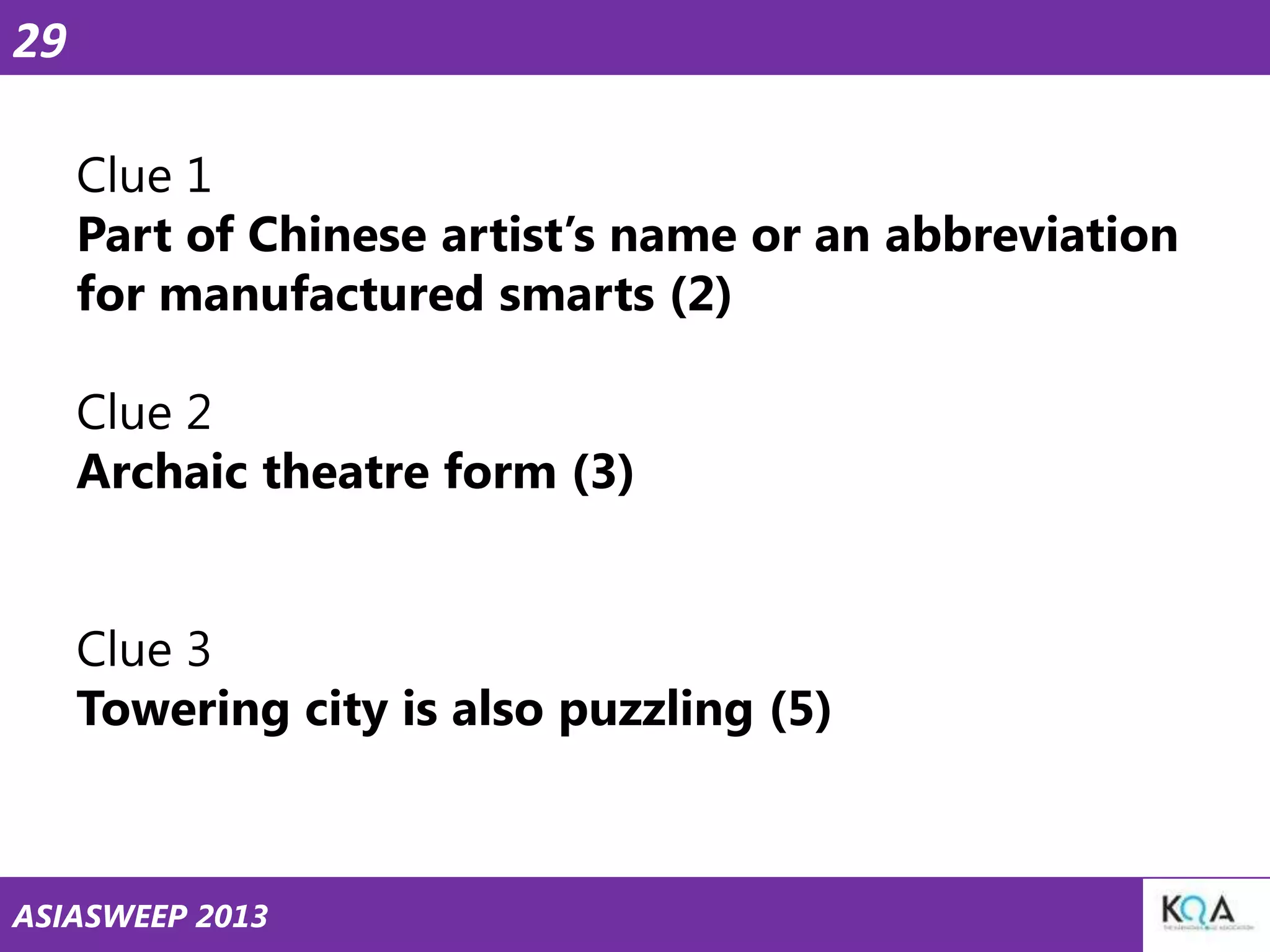 29
Clue 1
Part of Chinese artist‘s name or an abbreviation
for manufactured smarts (2)
Clue 2
Archaic theatre form (3)
Clue 3
Towering city is also puzzling (5)

ASIASWEEP 2013

 