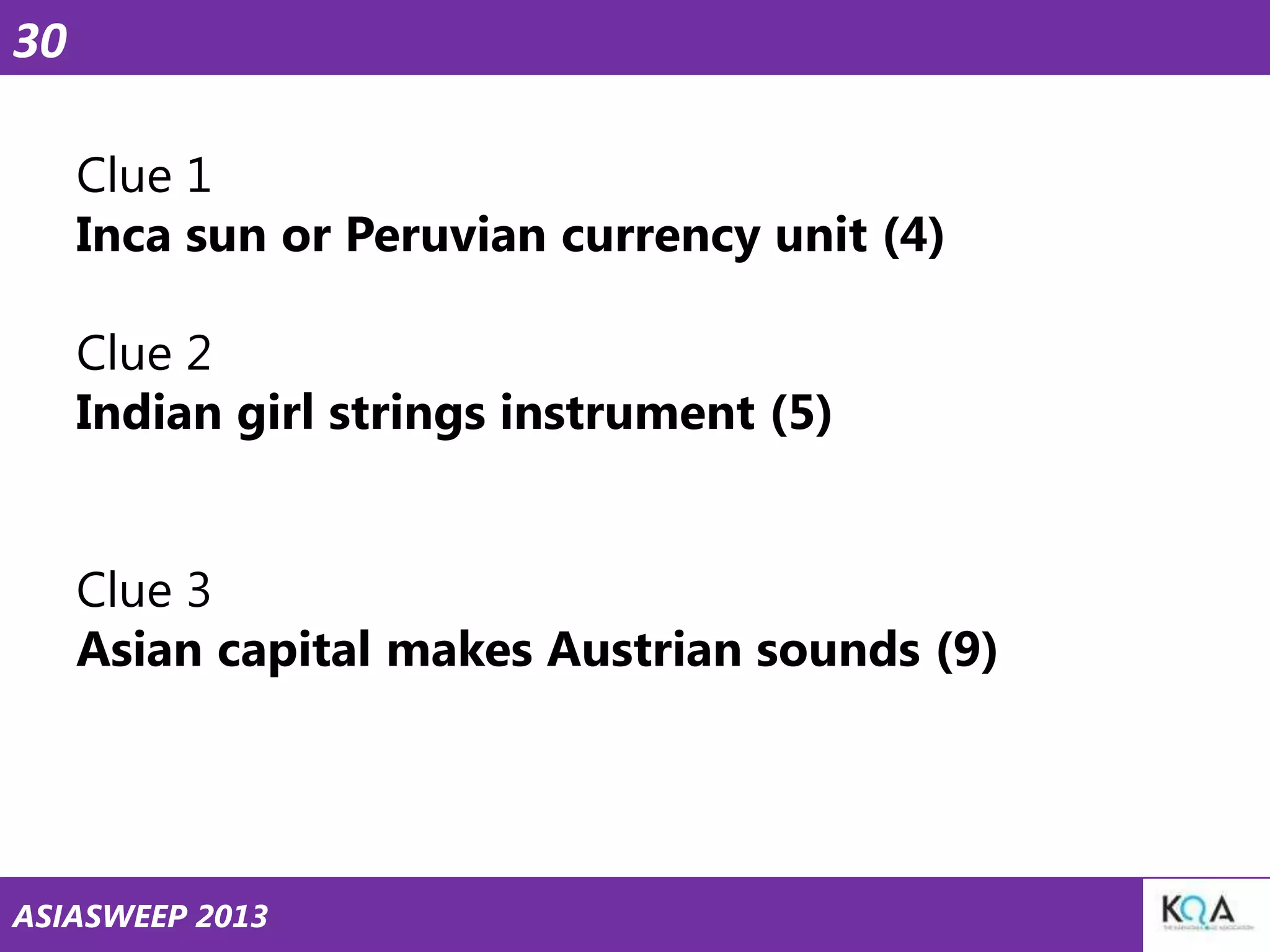 30
Clue 1
Inca sun or Peruvian currency unit (4)
Clue 2
Indian girl strings instrument (5)
Clue 3
Asian capital makes Austrian sounds (9)

ASIASWEEP 2013

 