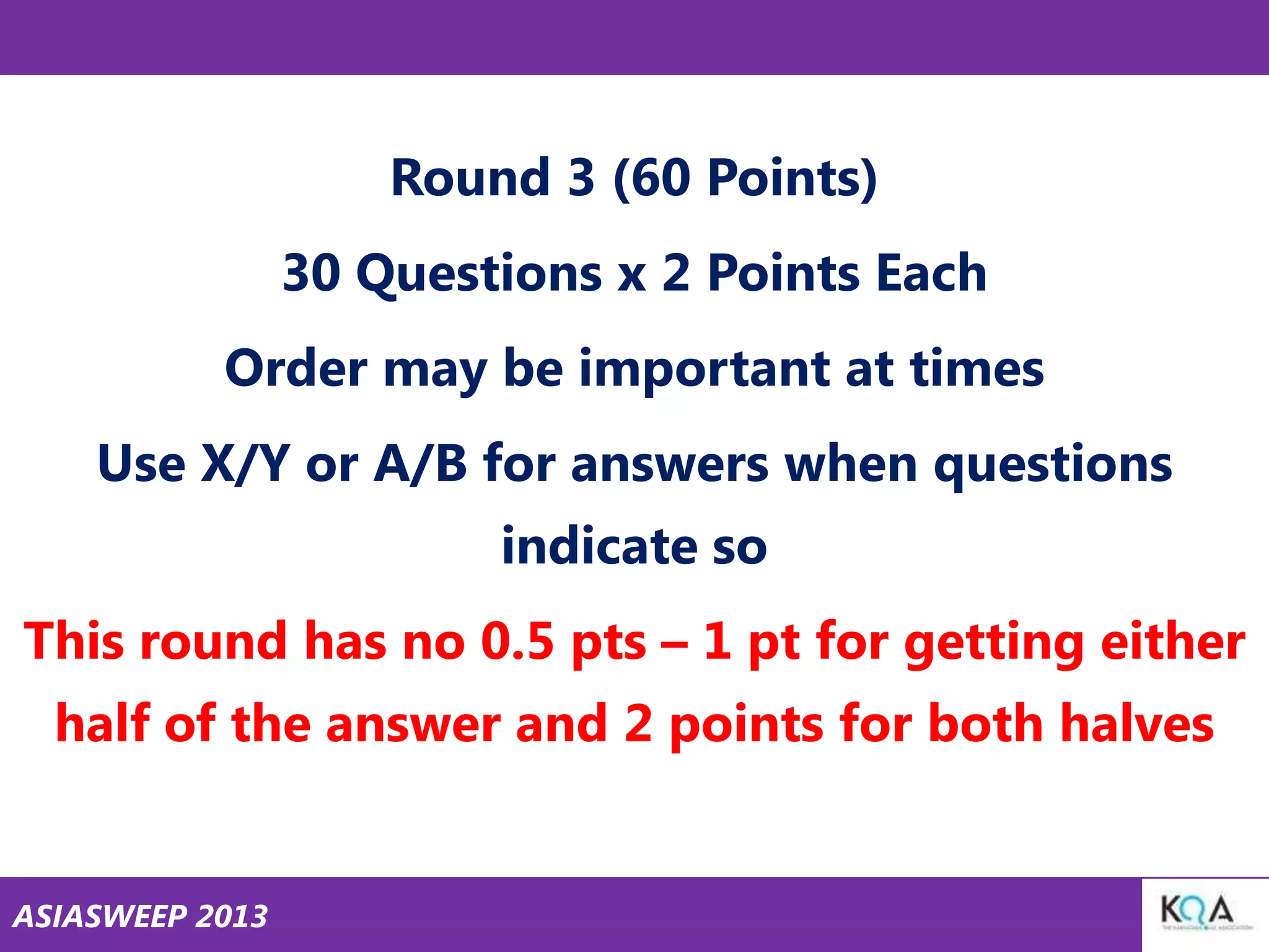 Round 3 (60 Points)
30 Questions x 2 Points Each

Order may be important at times
Use X/Y or A/B for answers when questions

indicate so
This round has no 0.5 pts – 1 pt for getting either
half of the answer and 2 points for both halves

ASIASWEEP 2013

 