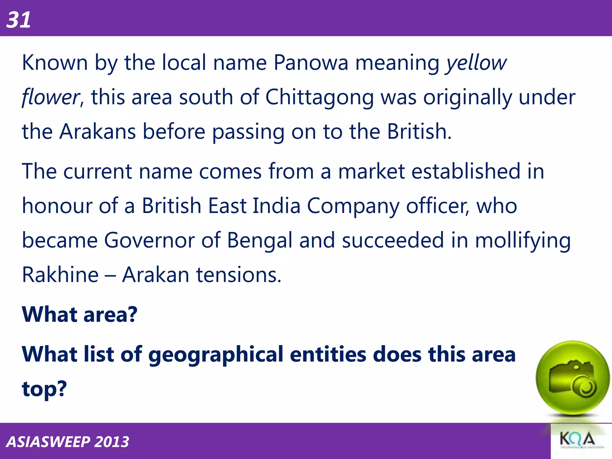 31
Known by the local name Panowa meaning yellow
flower, this area south of Chittagong was originally under
the Arakans before passing on to the British.

The current name comes from a market established in
honour of a British East India Company officer, who
became Governor of Bengal and succeeded in mollifying

Rakhine – Arakan tensions.
What area?
What list of geographical entities does this area
top?
ASIASWEEP 2013

 