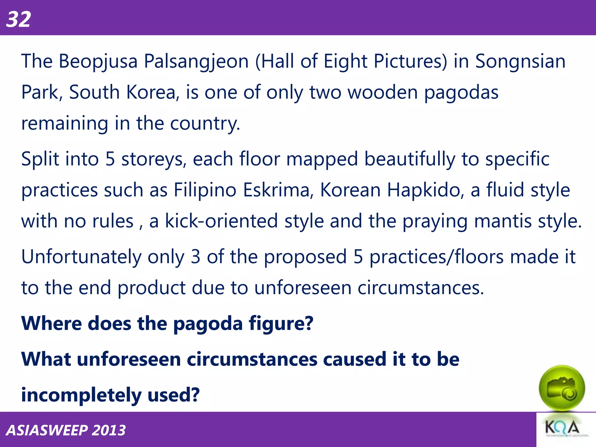 32
The Beopjusa Palsangjeon (Hall of Eight Pictures) in Songnsian
Park, South Korea, is one of only two wooden pagodas

remaining in the country.
Split into 5 storeys, each floor mapped beautifully to specific
practices such as Filipino Eskrima, Korean Hapkido, a fluid style

with no rules , a kick-oriented style and the praying mantis style.
Unfortunately only 3 of the proposed 5 practices/floors made it
to the end product due to unforeseen circumstances.

Where does the pagoda figure?
What unforeseen circumstances caused it to be
incompletely used?
ASIASWEEP 2013

 