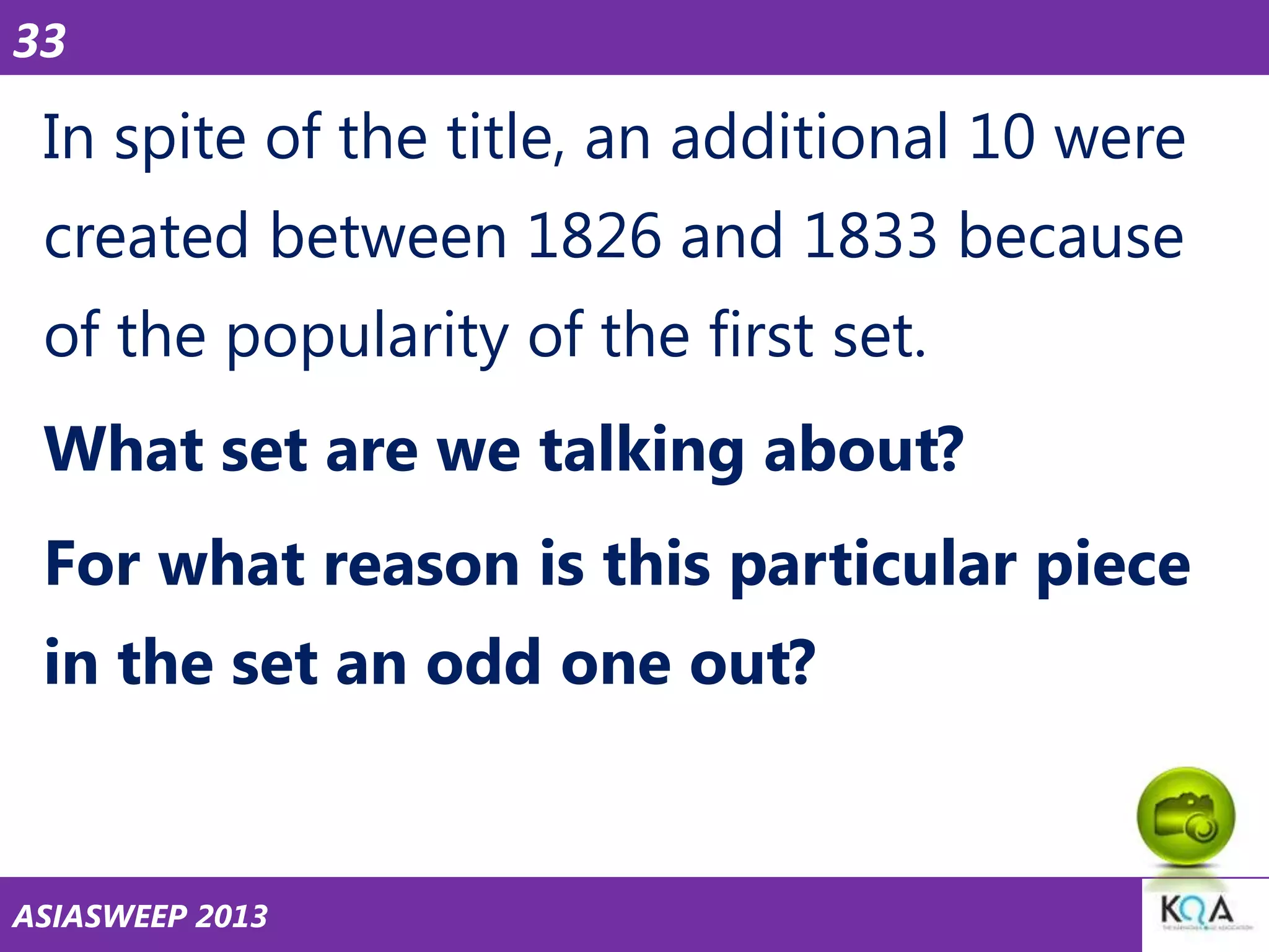 33

In spite of the title, an additional 10 were
created between 1826 and 1833 because
of the popularity of the first set.
What set are we talking about?
For what reason is this particular piece
in the set an odd one out?

ASIASWEEP 2013

 