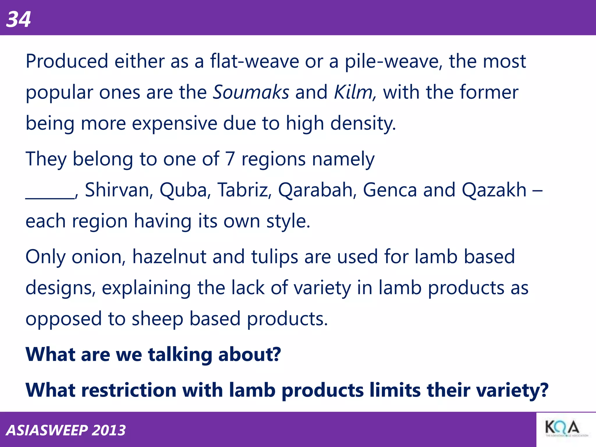 34
Produced either as a flat-weave or a pile-weave, the most
popular ones are the Soumaks and Kilm, with the former

being more expensive due to high density.
They belong to one of 7 regions namely
______, Shirvan, Quba, Tabriz, Qarabah, Genca and Qazakh –

each region having its own style.
Only onion, hazelnut and tulips are used for lamb based
designs, explaining the lack of variety in lamb products as

opposed to sheep based products.
What are we talking about?
What restriction with lamb products limits their variety?
ASIASWEEP 2013

 