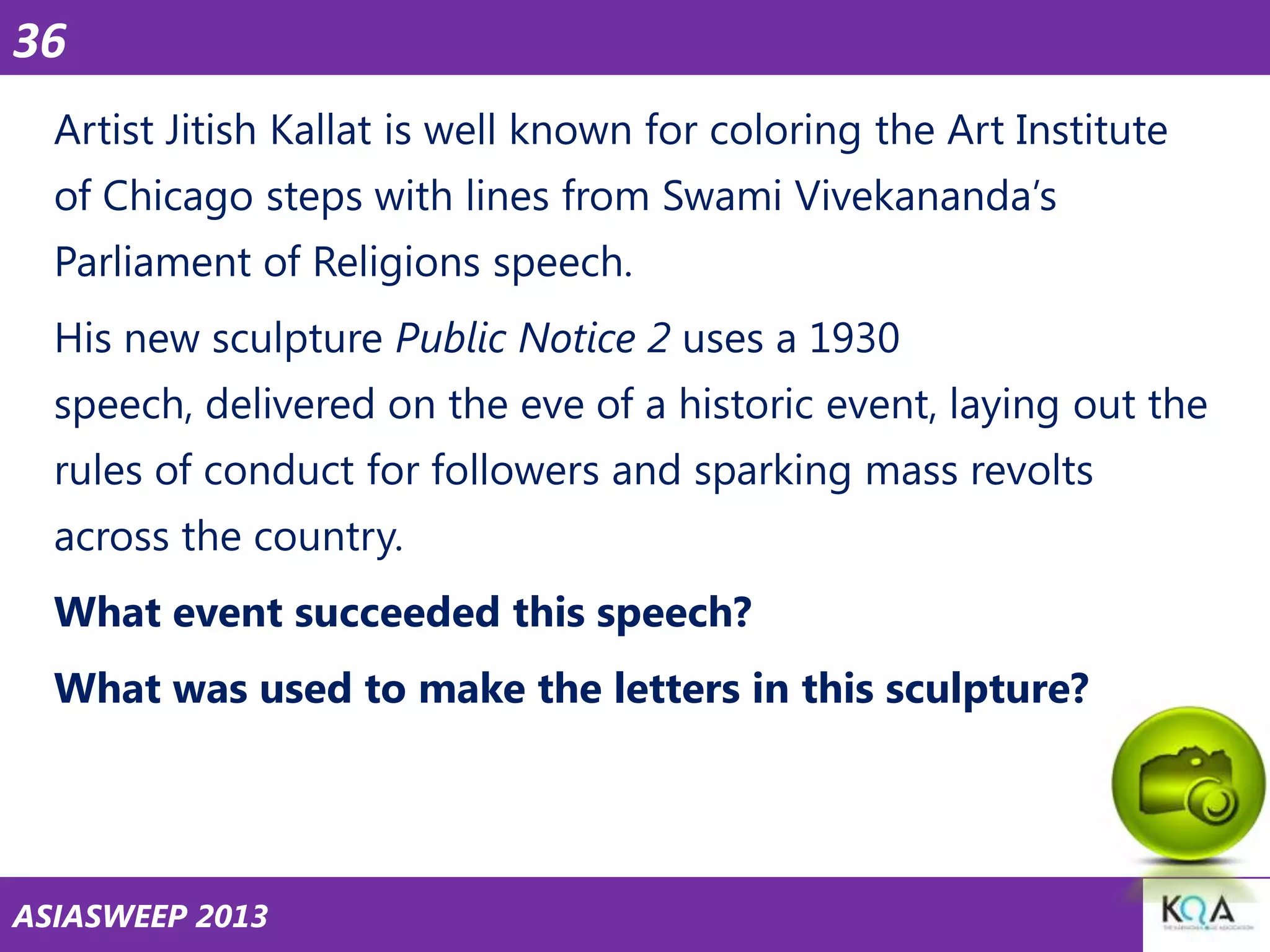 36
Artist Jitish Kallat is well known for coloring the Art Institute
of Chicago steps with lines from Swami Vivekananda‘s

Parliament of Religions speech.
His new sculpture Public Notice 2 uses a 1930
speech, delivered on the eve of a historic event, laying out the

rules of conduct for followers and sparking mass revolts
across the country.
What event succeeded this speech?

What was used to make the letters in this sculpture?

ASIASWEEP 2013

 
