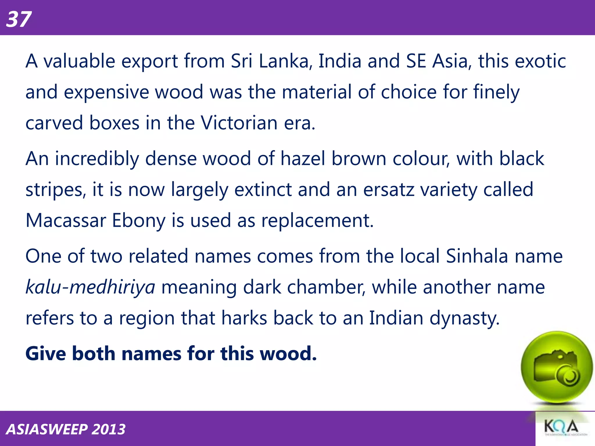 37
A valuable export from Sri Lanka, India and SE Asia, this exotic
and expensive wood was the material of choice for finely

carved boxes in the Victorian era.
An incredibly dense wood of hazel brown colour, with black
stripes, it is now largely extinct and an ersatz variety called

Macassar Ebony is used as replacement.
One of two related names comes from the local Sinhala name
kalu-medhiriya meaning dark chamber, while another name

refers to a region that harks back to an Indian dynasty.
Give both names for this wood.

ASIASWEEP 2013

 