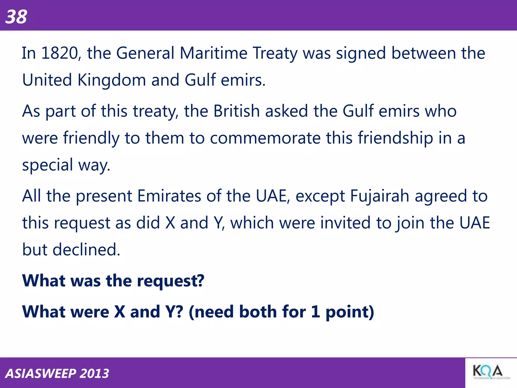 38
In 1820, the General Maritime Treaty was signed between the
United Kingdom and Gulf emirs.

As part of this treaty, the British asked the Gulf emirs who
were friendly to them to commemorate this friendship in a
special way.

All the present Emirates of the UAE, except Fujairah agreed to
this request as did X and Y, which were invited to join the UAE
but declined.

What was the request?
What were X and Y? (need both for 1 point)
ASIASWEEP 2013

 