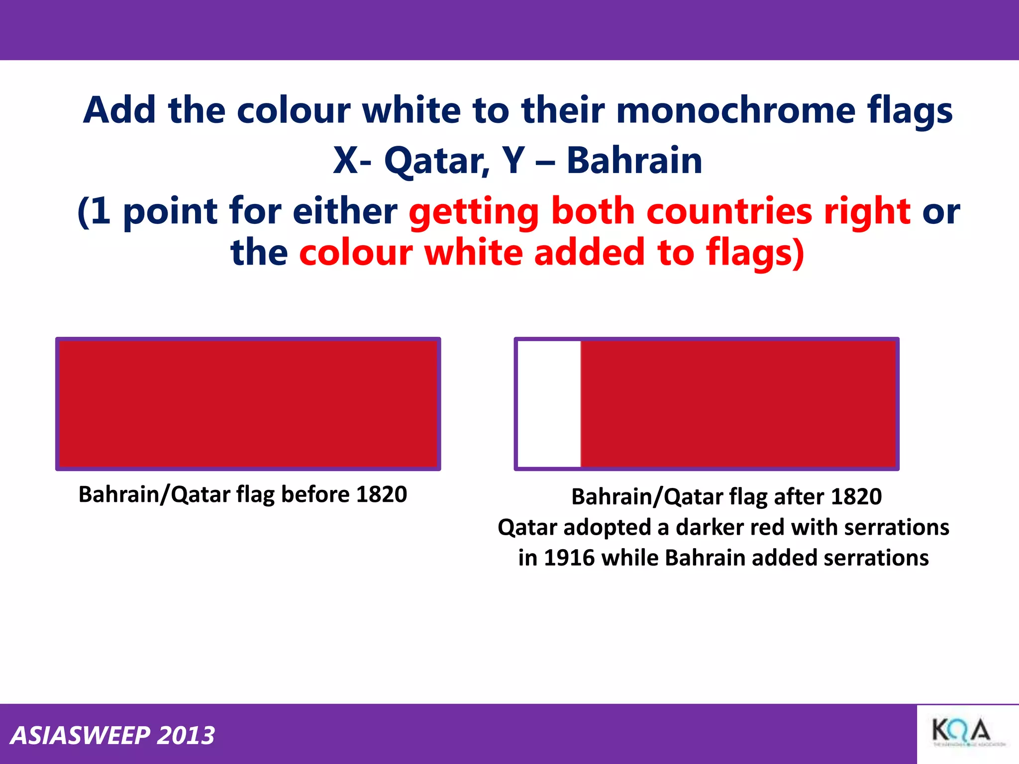 Add the colour white to their monochrome flags
X- Qatar, Y – Bahrain
(1 point for either getting both countries right or
the colour white added to flags)

Bahrain/Qatar flag before 1820

ASIASWEEP 2013

Bahrain/Qatar flag after 1820
Qatar adopted a darker red with serrations
in 1916 while Bahrain added serrations

 