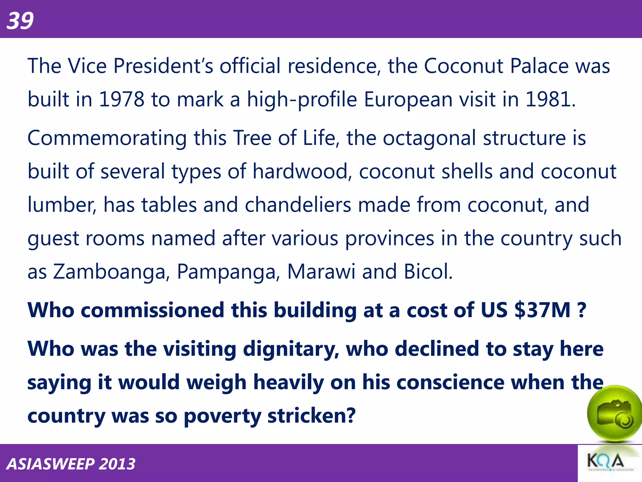 39
The Vice President‘s official residence, the Coconut Palace was
built in 1978 to mark a high-profile European visit in 1981.

Commemorating this Tree of Life, the octagonal structure is
built of several types of hardwood, coconut shells and coconut
lumber, has tables and chandeliers made from coconut, and

guest rooms named after various provinces in the country such
as Zamboanga, Pampanga, Marawi and Bicol.
Who commissioned this building at a cost of US $37M ?

Who was the visiting dignitary, who declined to stay here
saying it would weigh heavily on his conscience when the
country was so poverty stricken?
ASIASWEEP 2013

 