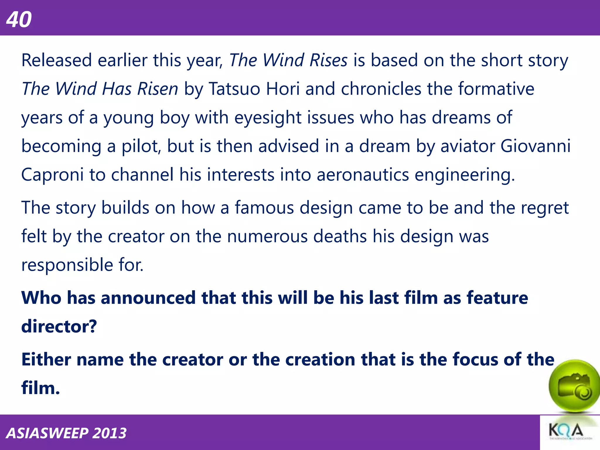 40
Released earlier this year, The Wind Rises is based on the short story
The Wind Has Risen by Tatsuo Hori and chronicles the formative
years of a young boy with eyesight issues who has dreams of
becoming a pilot, but is then advised in a dream by aviator Giovanni
Caproni to channel his interests into aeronautics engineering.
The story builds on how a famous design came to be and the regret
felt by the creator on the numerous deaths his design was
responsible for.
Who has announced that this will be his last film as feature

director?
Either name the creator or the creation that is the focus of the
film.
ASIASWEEP 2013

 