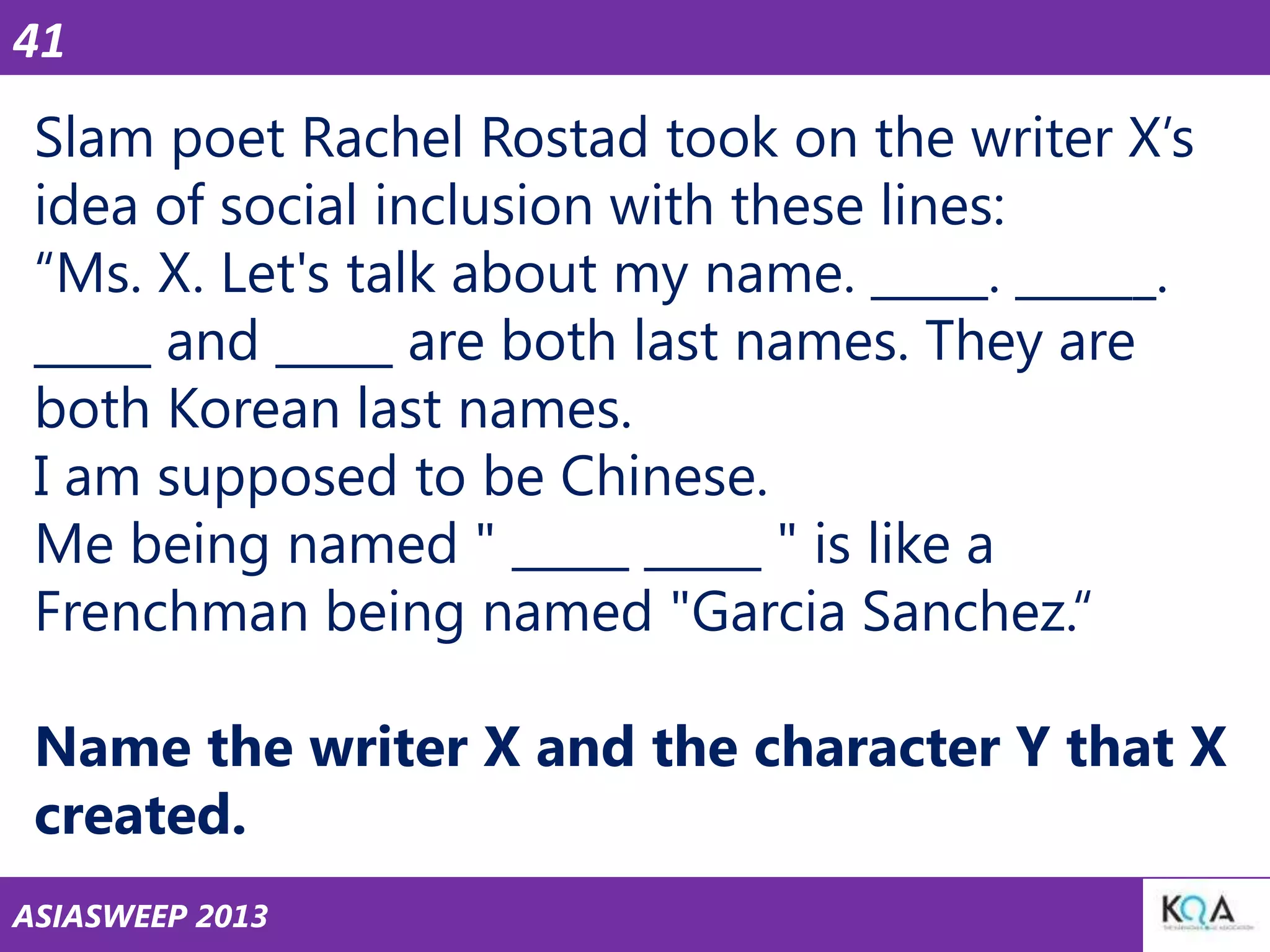 41

Slam poet Rachel Rostad took on the writer X‘s
idea of social inclusion with these lines:
―Ms. X. Let's talk about my name. _____. ______.
_____ and _____ are both last names. They are
both Korean last names.
I am supposed to be Chinese.
Me being named " _____ _____ " is like a
Frenchman being named "Garcia Sanchez.―

Name the writer X and the character Y that X
created.
ASIASWEEP 2013

 