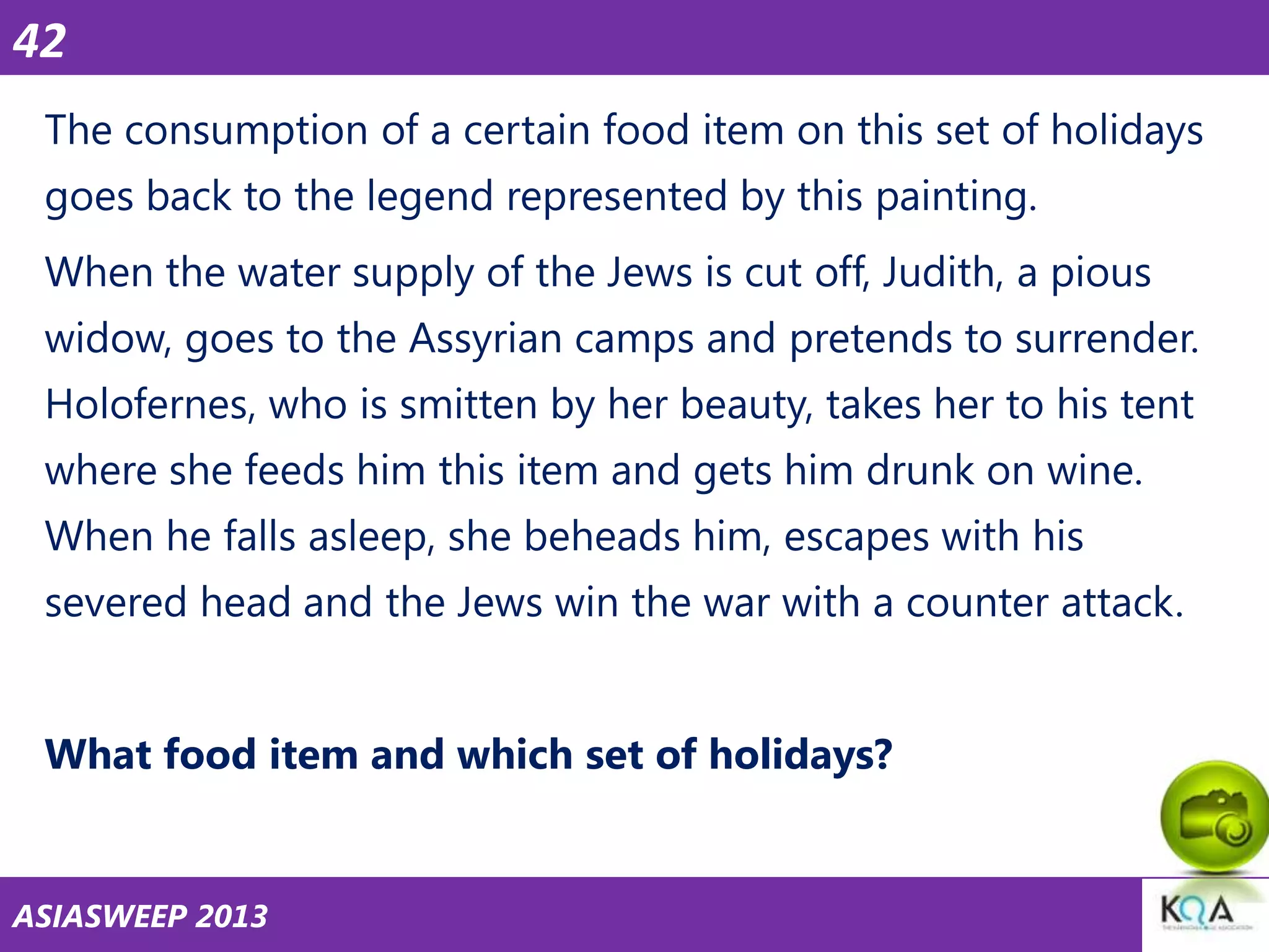 42
The consumption of a certain food item on this set of holidays
goes back to the legend represented by this painting.

When the water supply of the Jews is cut off, Judith, a pious
widow, goes to the Assyrian camps and pretends to surrender.
Holofernes, who is smitten by her beauty, takes her to his tent

where she feeds him this item and gets him drunk on wine.
When he falls asleep, she beheads him, escapes with his
severed head and the Jews win the war with a counter attack.
What food item and which set of holidays?

ASIASWEEP 2013

 