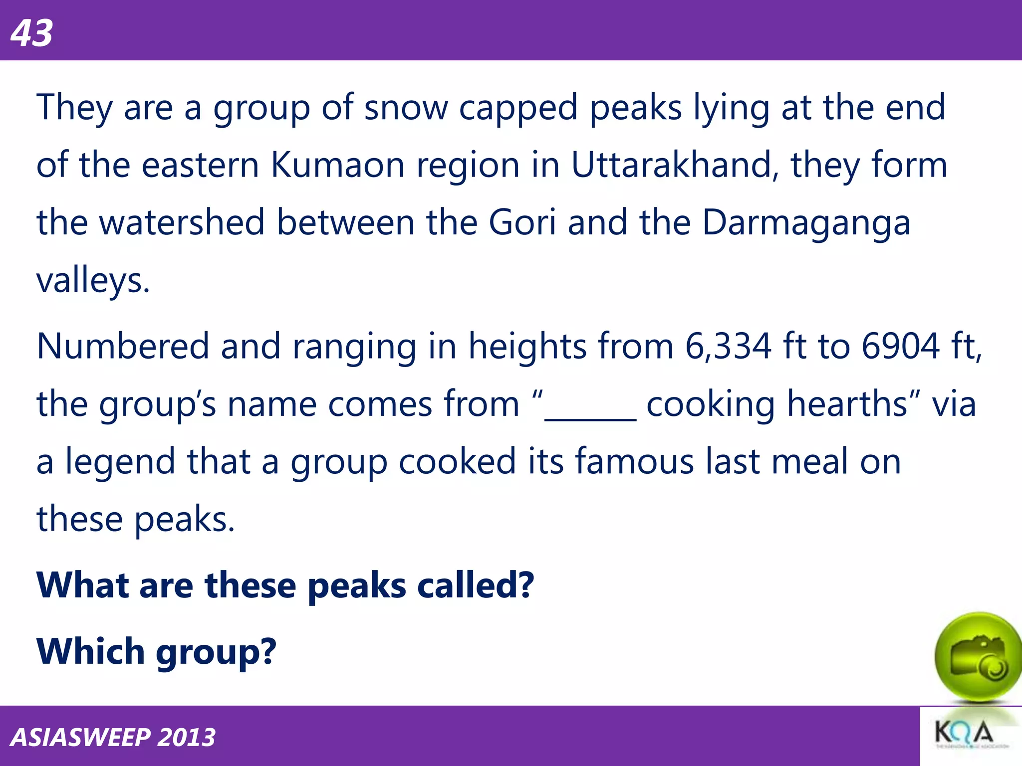 43
They are a group of snow capped peaks lying at the end
of the eastern Kumaon region in Uttarakhand, they form

the watershed between the Gori and the Darmaganga
valleys.
Numbered and ranging in heights from 6,334 ft to 6904 ft,
the group‘s name comes from ―______ cooking hearths‖ via
a legend that a group cooked its famous last meal on
these peaks.
What are these peaks called?
Which group?
ASIASWEEP 2013

 