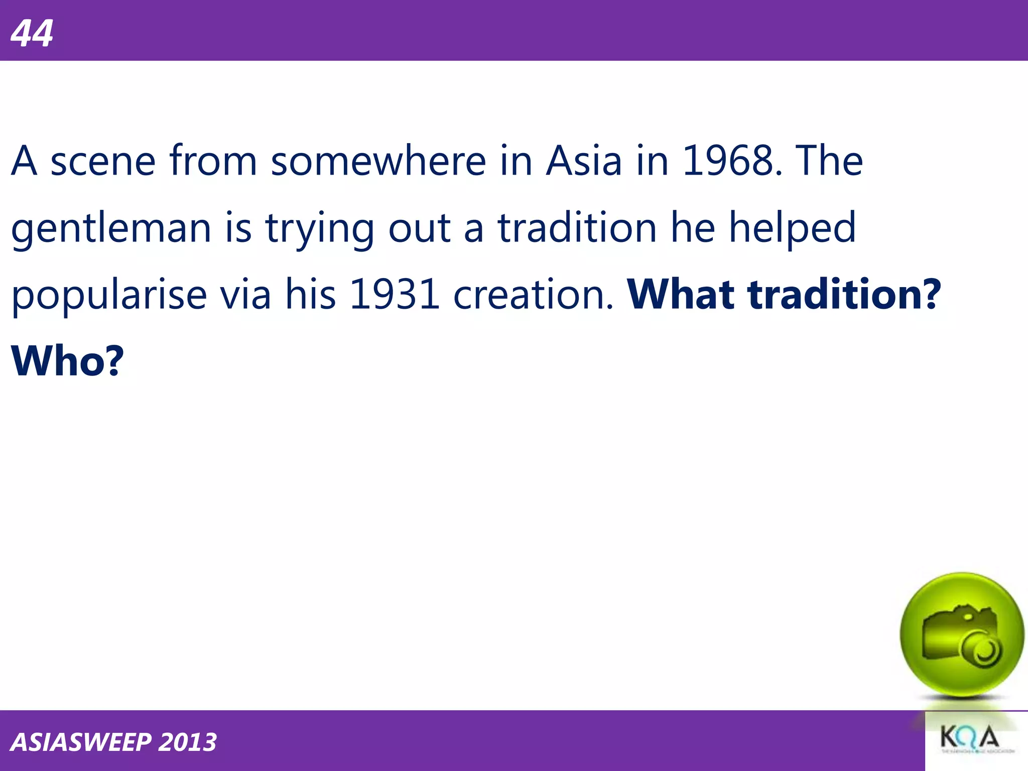 44
A scene from somewhere in Asia in 1968. The
gentleman is trying out a tradition he helped
popularise via his 1931 creation. What tradition?
Who?

ASIASWEEP 2013

 