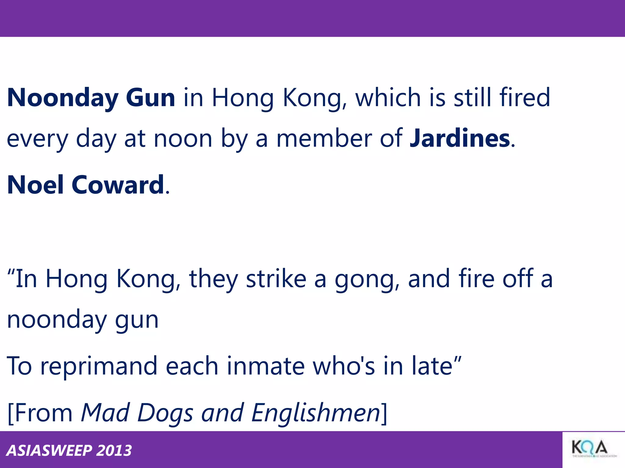 Noonday Gun in Hong Kong, which is still fired
every day at noon by a member of Jardines.
Noel Coward.
―In Hong Kong, they strike a gong, and fire off a
noonday gun

To reprimand each inmate who's in late‖
[From Mad Dogs and Englishmen]
ASIASWEEP 2013

 